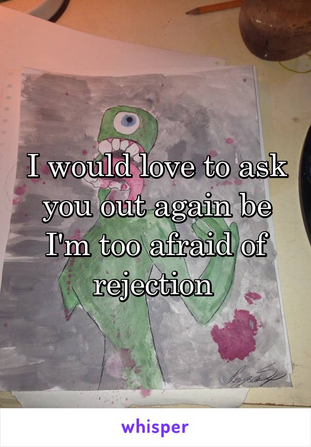 I would love to ask you out again be I'm too afraid of rejection 