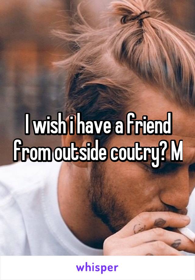 I wish i have a friend from outside coutry? M