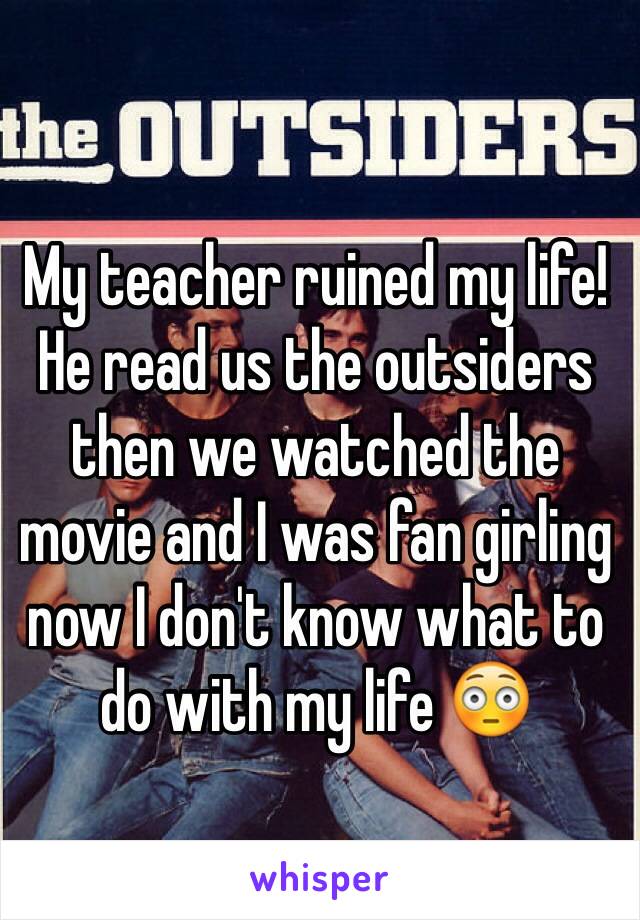 My teacher ruined my life! He read us the outsiders then we watched the movie and I was fan girling  now I don't know what to do with my life 😳