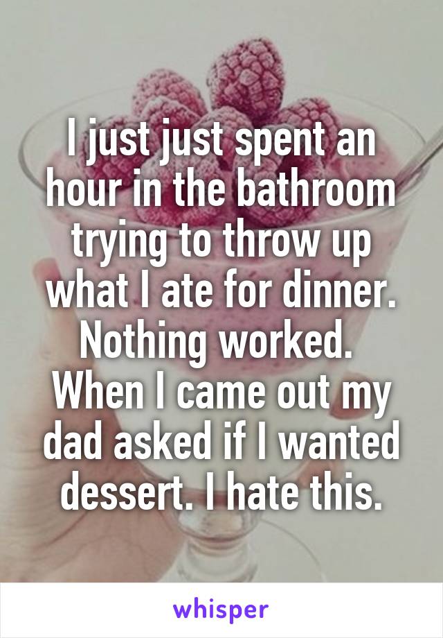 I just just spent an hour in the bathroom trying to throw up what I ate for dinner. Nothing worked. 
When I came out my dad asked if I wanted dessert. I hate this.