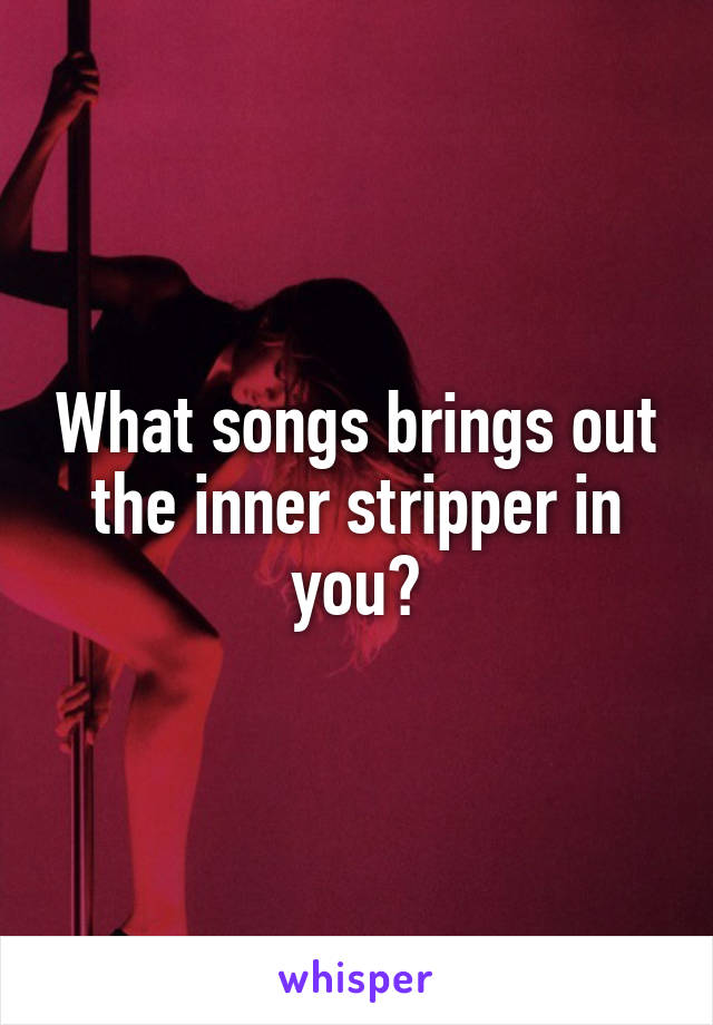 What songs brings out the inner stripper in you?