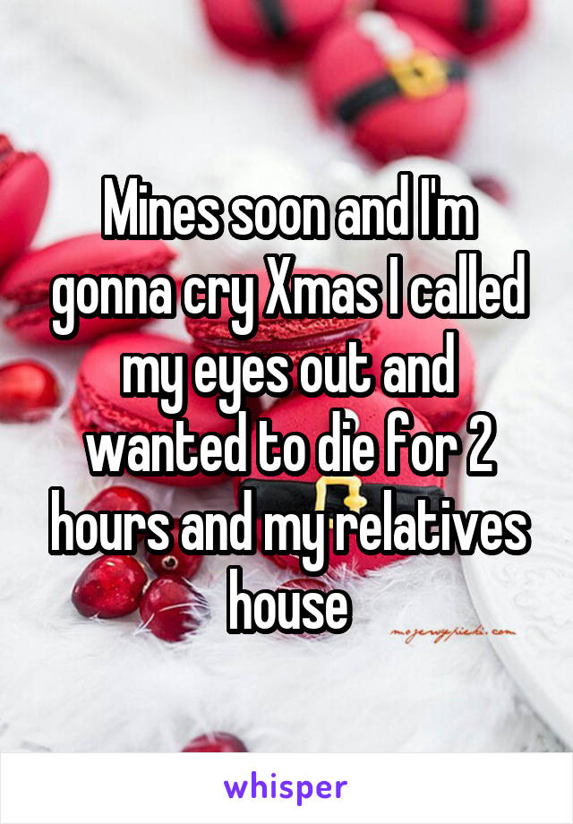 Mines soon and I'm gonna cry Xmas I called my eyes out and wanted to die for 2 hours and my relatives house