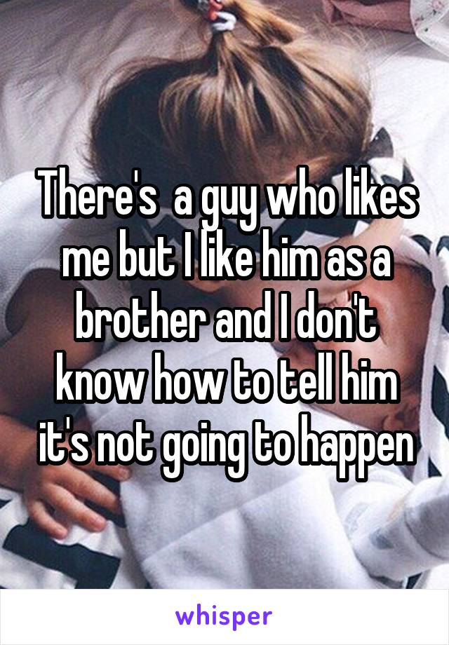 There's  a guy who likes me but I like him as a brother and I don't know how to tell him it's not going to happen