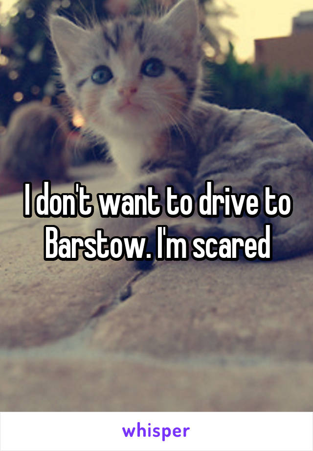 I don't want to drive to Barstow. I'm scared