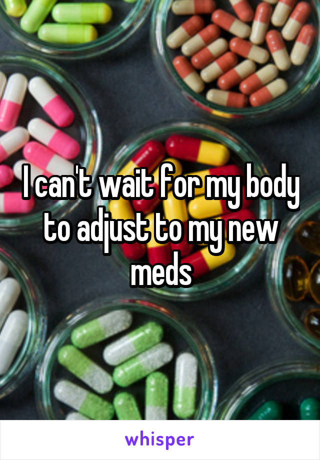 I can't wait for my body to adjust to my new meds