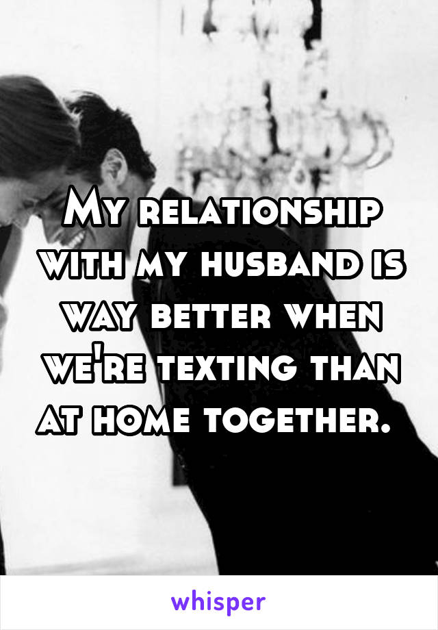 My relationship with my husband is way better when we're texting than at home together. 