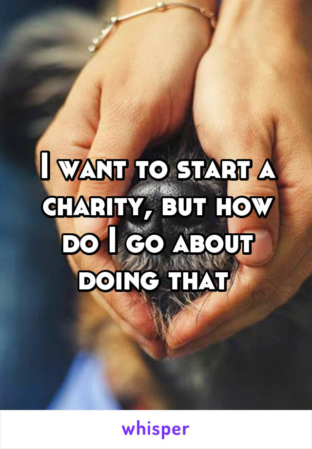 I want to start a charity, but how do I go about doing that 