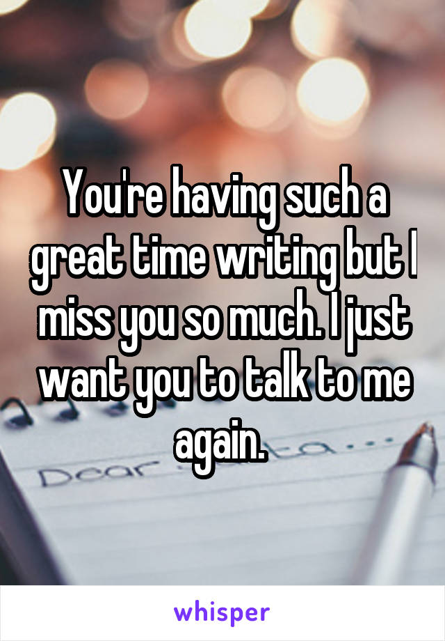 You're having such a great time writing but I miss you so much. I just want you to talk to me again. 