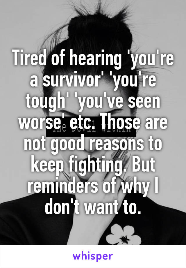 Tired of hearing 'you're a survivor' 'you're tough' 'you've seen worse' etc. Those are not good reasons to keep fighting. But reminders of why I don't want to.