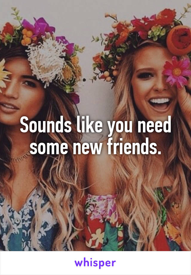 Sounds like you need some new friends.