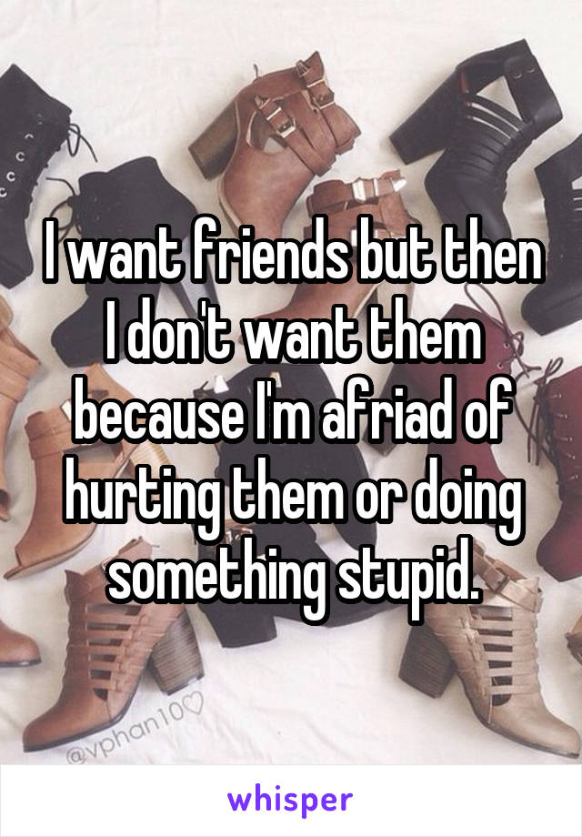 I want friends but then I don't want them because I'm afriad of hurting them or doing something stupid.