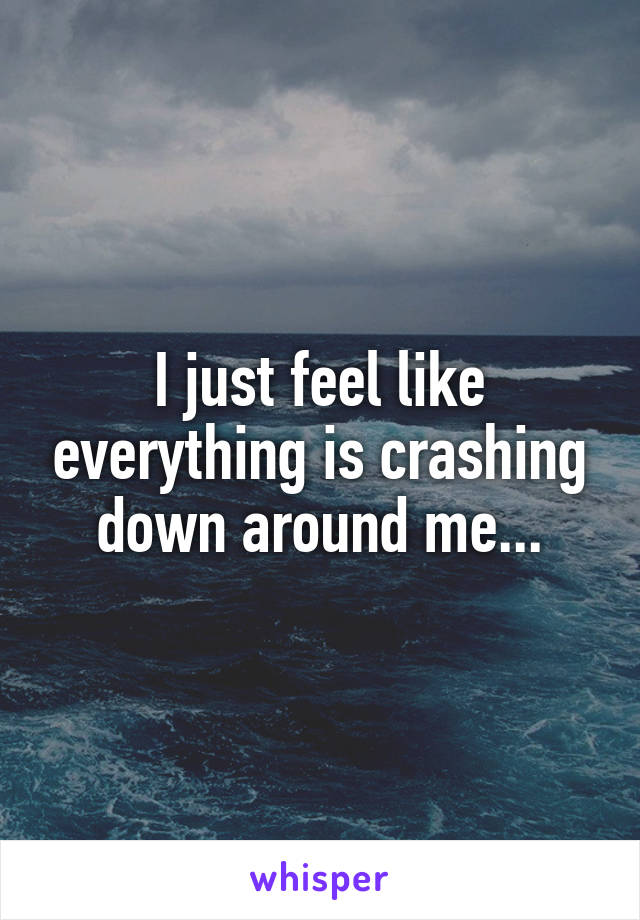 I just feel like everything is crashing down around me...