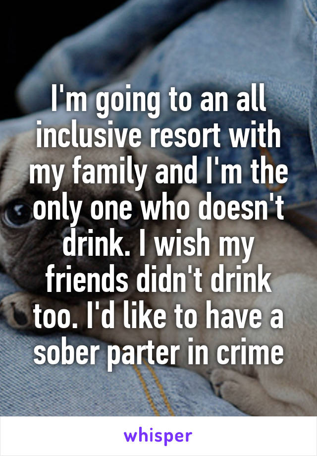 I'm going to an all inclusive resort with my family and I'm the only one who doesn't drink. I wish my friends didn't drink too. I'd like to have a sober parter in crime