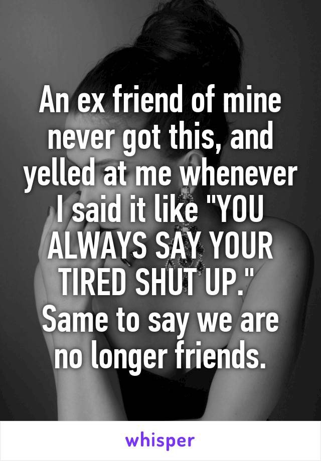 An ex friend of mine never got this, and yelled at me whenever I said it like "YOU ALWAYS SAY YOUR TIRED SHUT UP." 
Same to say we are no longer friends.
