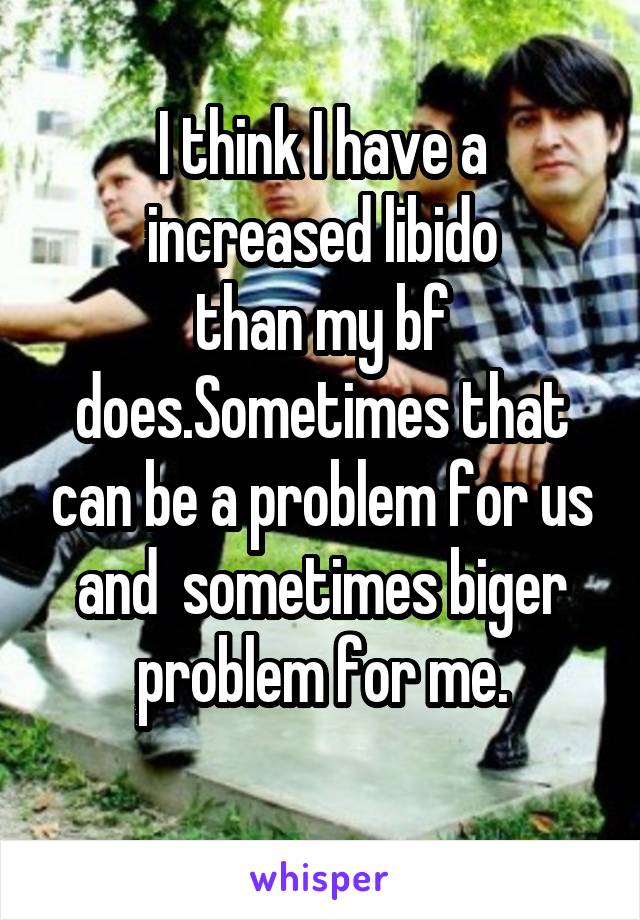 I think I have a increased libido
than my bf does.Sometimes that can be a problem for us and  sometimes biger problem for me.
