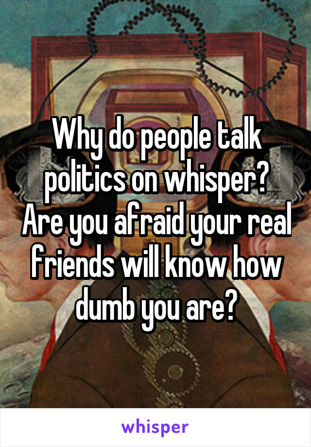 Why do people talk politics on whisper? Are you afraid your real friends will know how dumb you are?