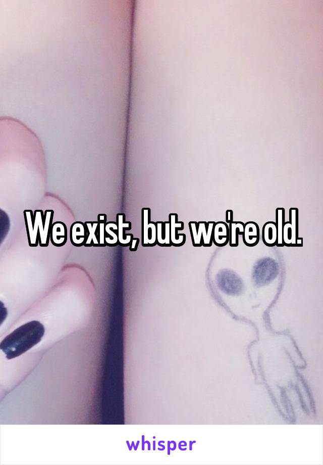 We exist, but we're old.