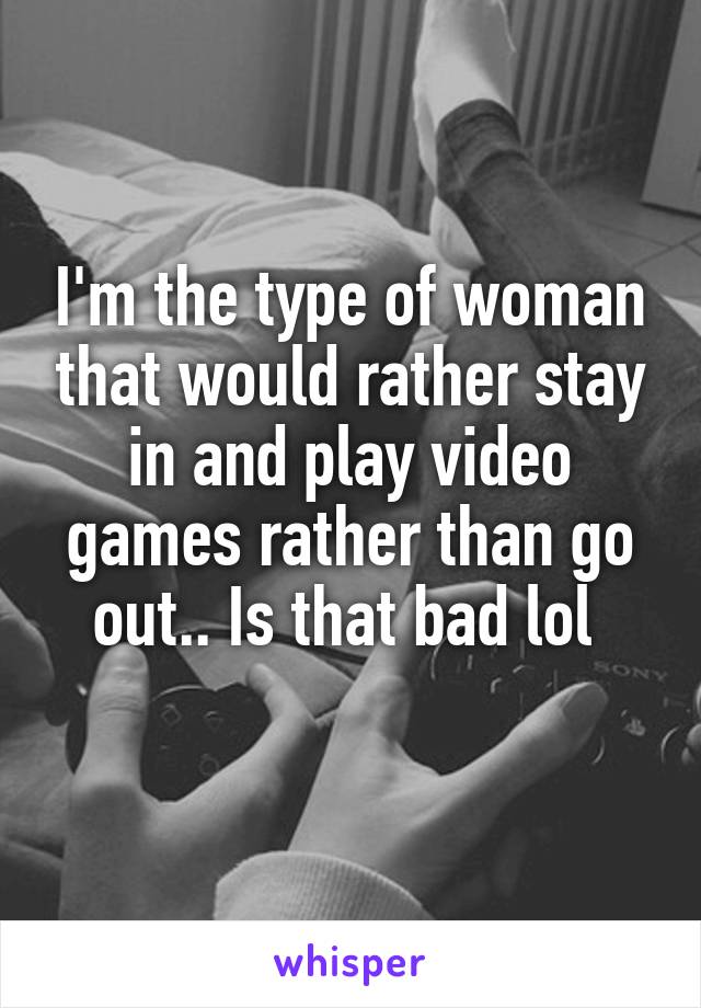 I'm the type of woman that would rather stay in and play video games rather than go out.. Is that bad lol 
