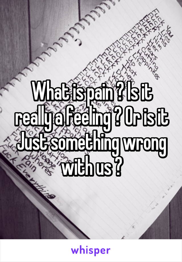 What is pain ? Is it really a feeling ? Or is it Just something wrong with us ?