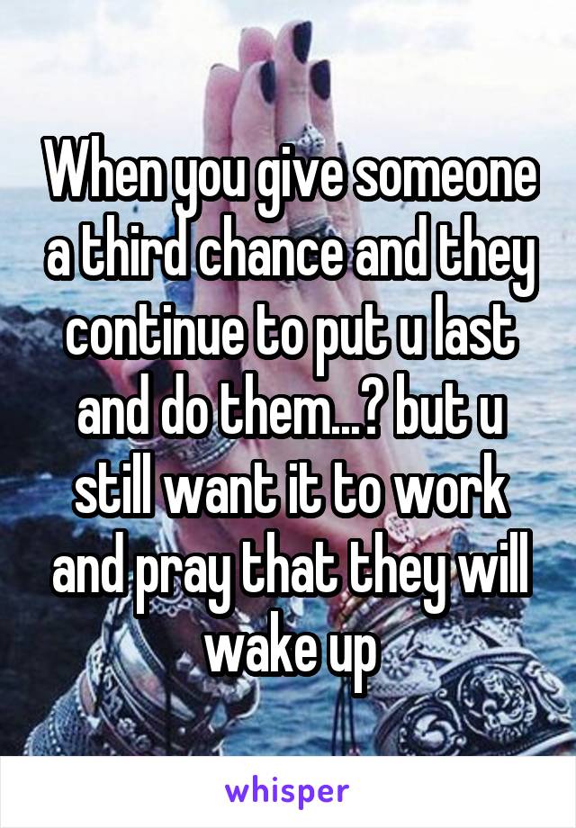 When you give someone a third chance and they continue to put u last and do them...😞 but u still want it to work and pray that they will wake up