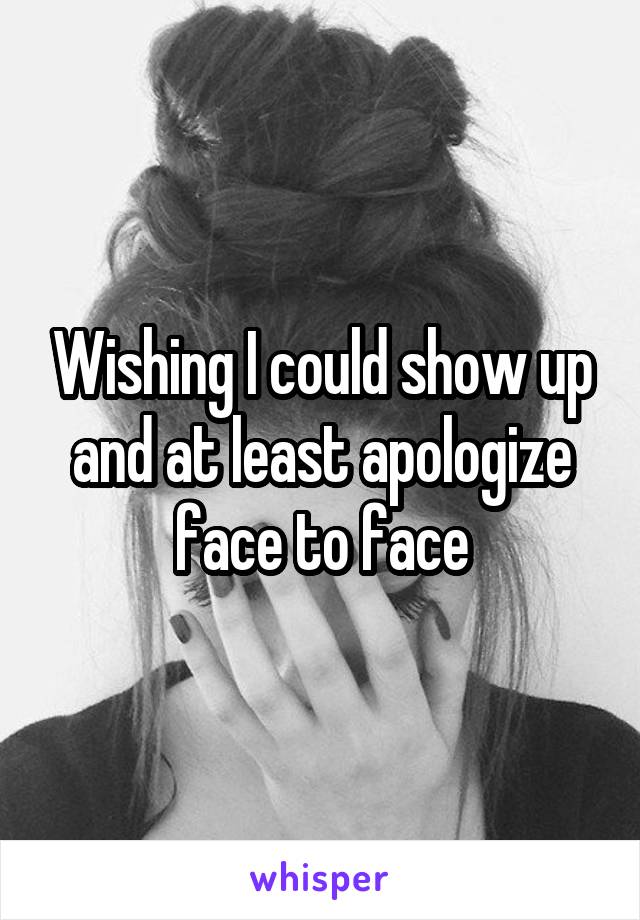 Wishing I could show up and at least apologize face to face