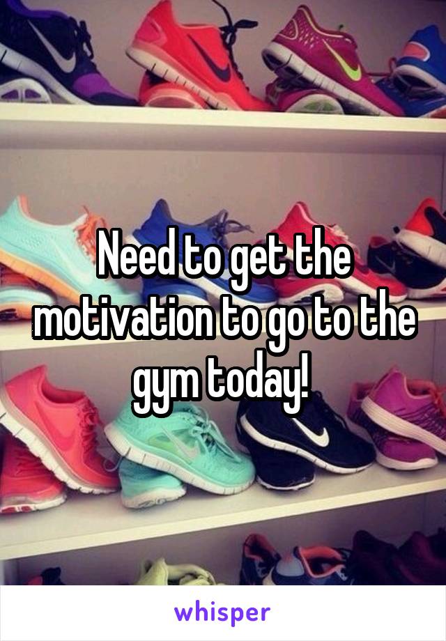 Need to get the motivation to go to the gym today! 