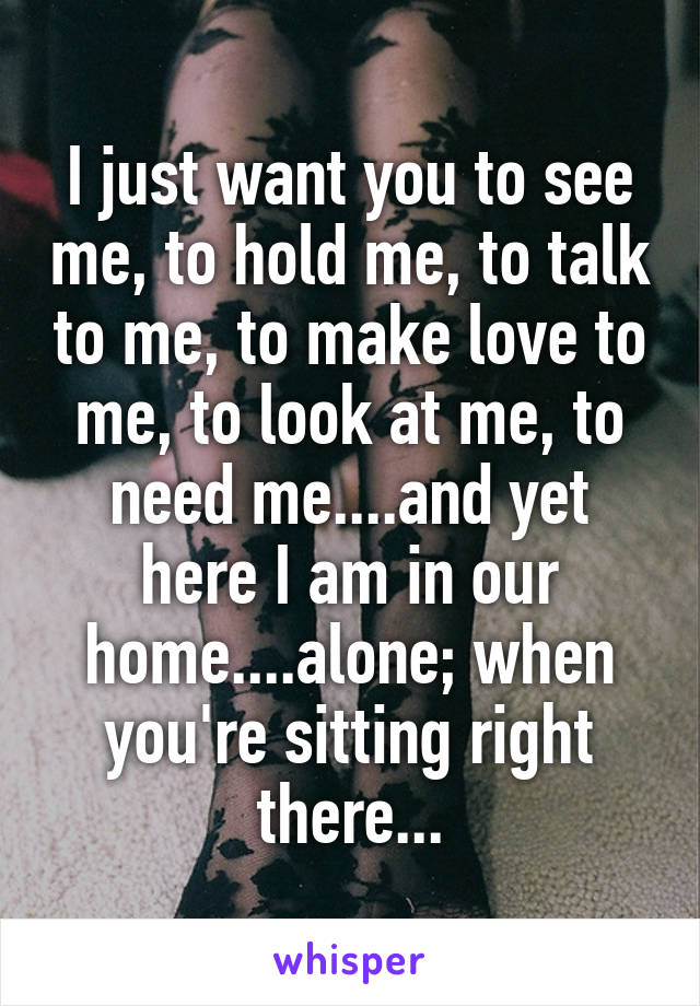 I just want you to see me, to hold me, to talk to me, to make love to me, to look at me, to need me....and yet here I am in our home....alone; when you're sitting right there...