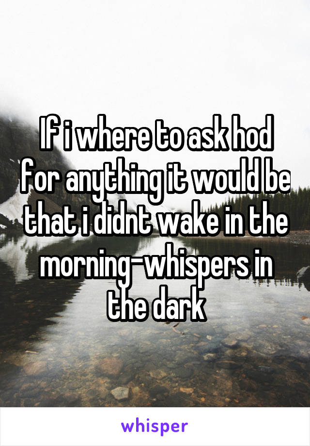 If i where to ask hod for anything it would be that i didnt wake in the morning-whispers in the dark