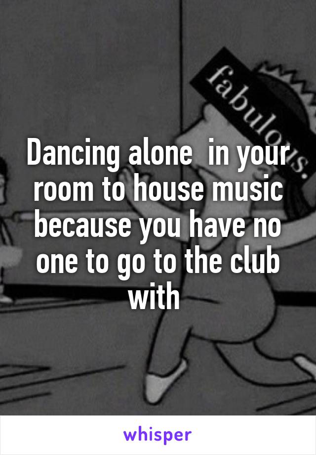 Dancing alone  in your room to house music because you have no one to go to the club with 