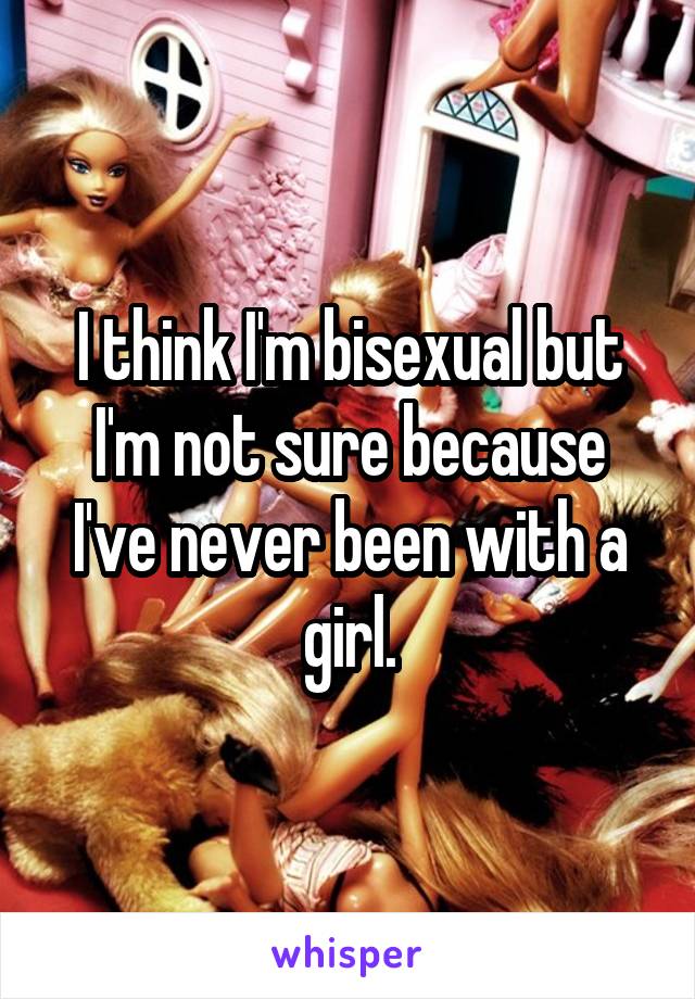 I think I'm bisexual but I'm not sure because I've never been with a girl.