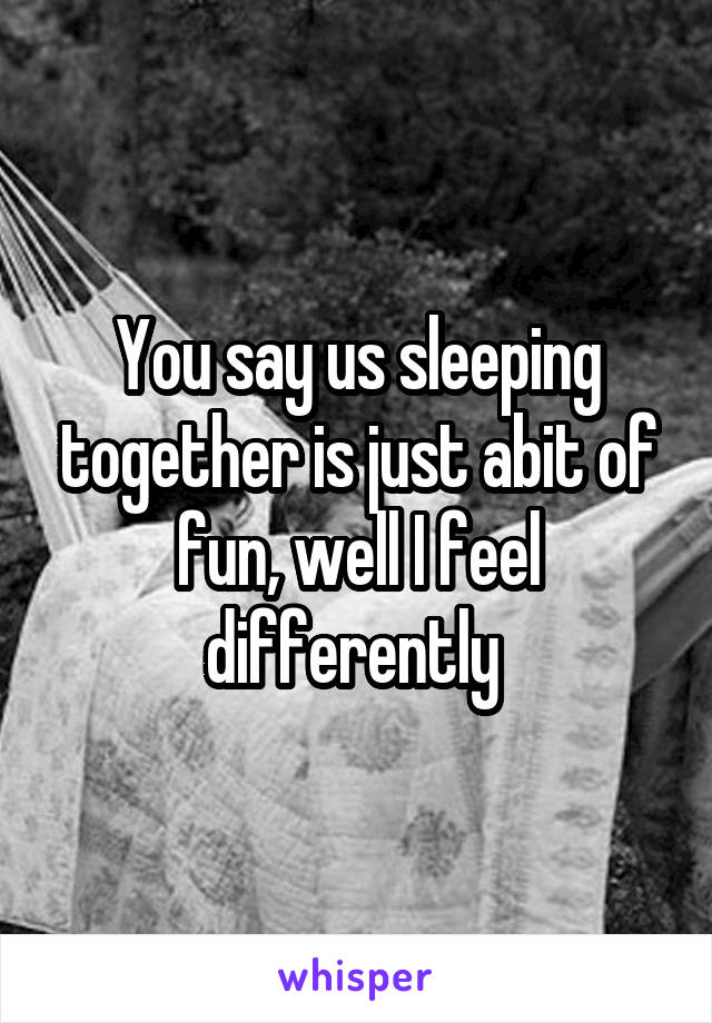 You say us sleeping together is just abit of fun, well I feel differently 