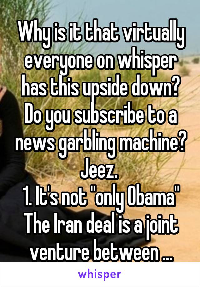 Why is it that virtually everyone on whisper has this upside down? Do you subscribe to a news garbling machine? Jeez. 
1. It's not "only Obama" The Iran deal is a joint venture between ...