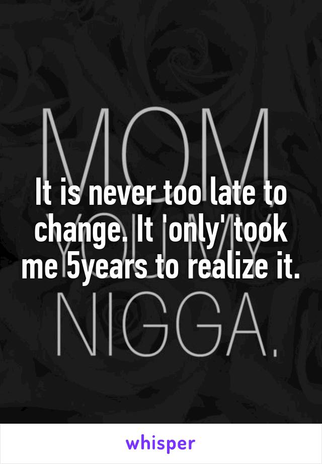 It is never too late to change. It 'only' took me 5years to realize it.