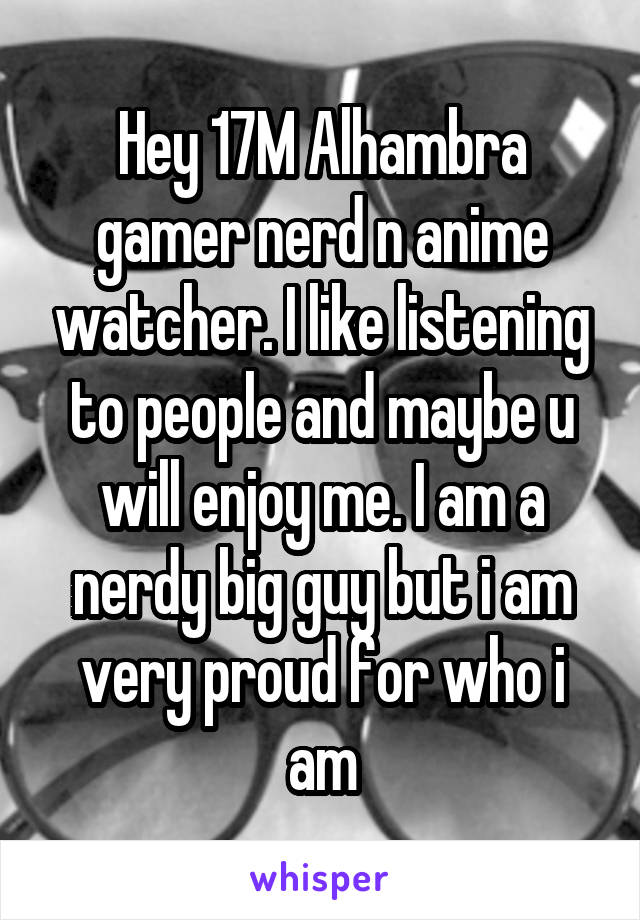 Hey 17M Alhambra gamer nerd n anime watcher. I like listening to people and maybe u will enjoy me. I am a nerdy big guy but i am very proud for who i am