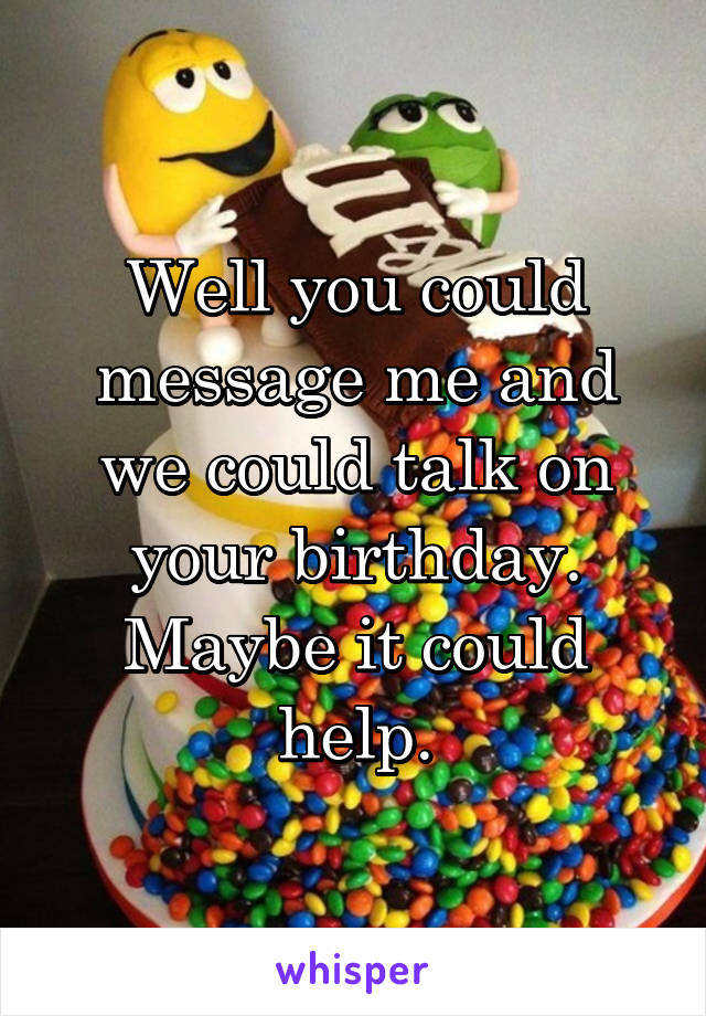 Well you could message me and we could talk on your birthday. Maybe it could help.