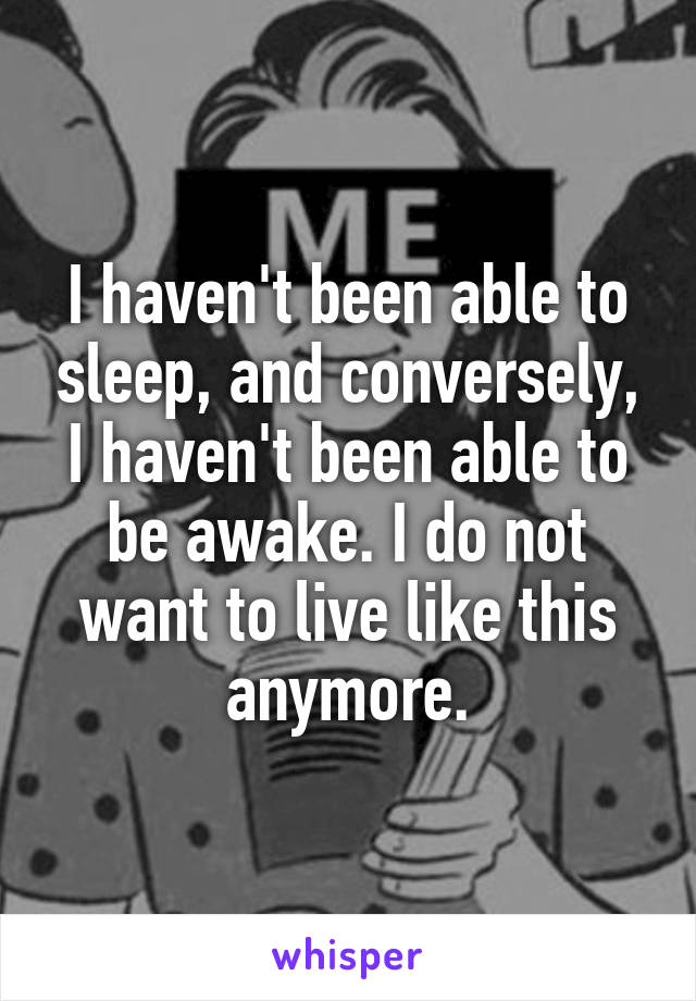 I haven't been able to sleep, and conversely, I haven't been able to be awake. I do not want to live like this anymore.