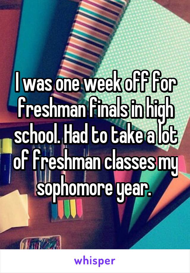 I was one week off for freshman finals in high school. Had to take a lot of freshman classes my sophomore year. 