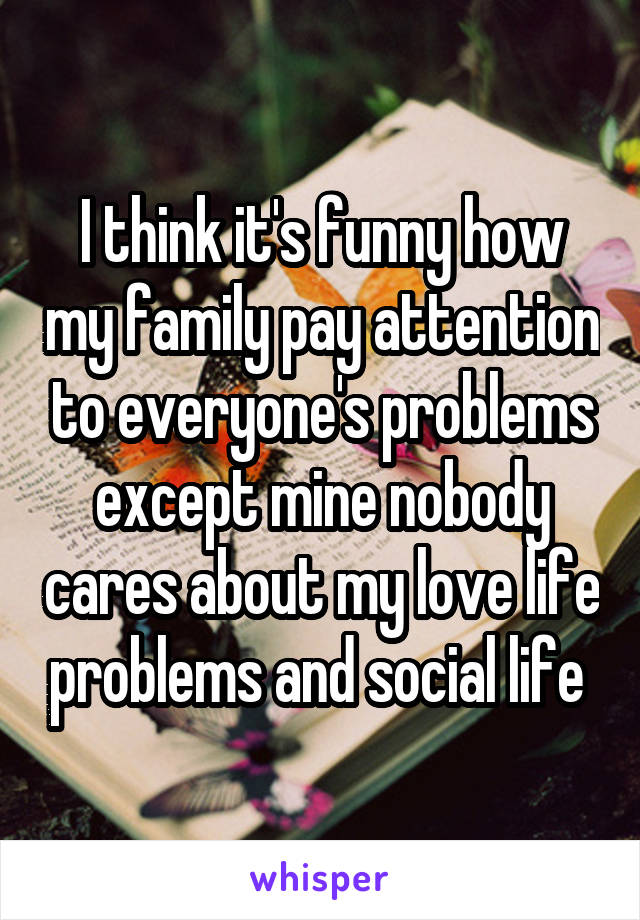 I think it's funny how my family pay attention to everyone's problems except mine nobody cares about my love life problems and social life 