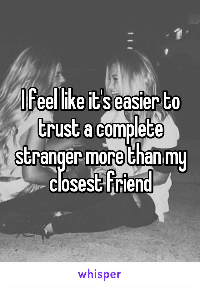 I feel like it's easier to trust a complete stranger more than my closest friend