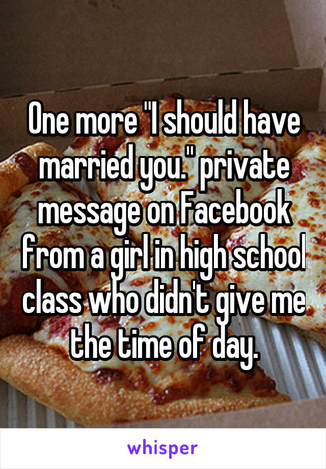 One more "I should have married you." private message on Facebook from a girl in high school class who didn't give me the time of day.