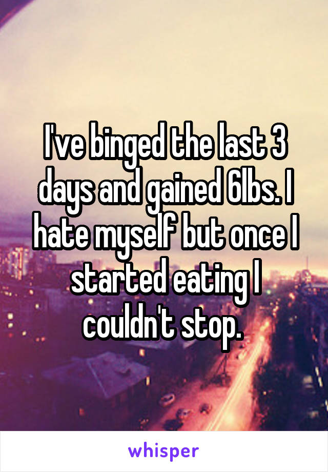 I've binged the last 3 days and gained 6lbs. I hate myself but once I started eating I couldn't stop. 