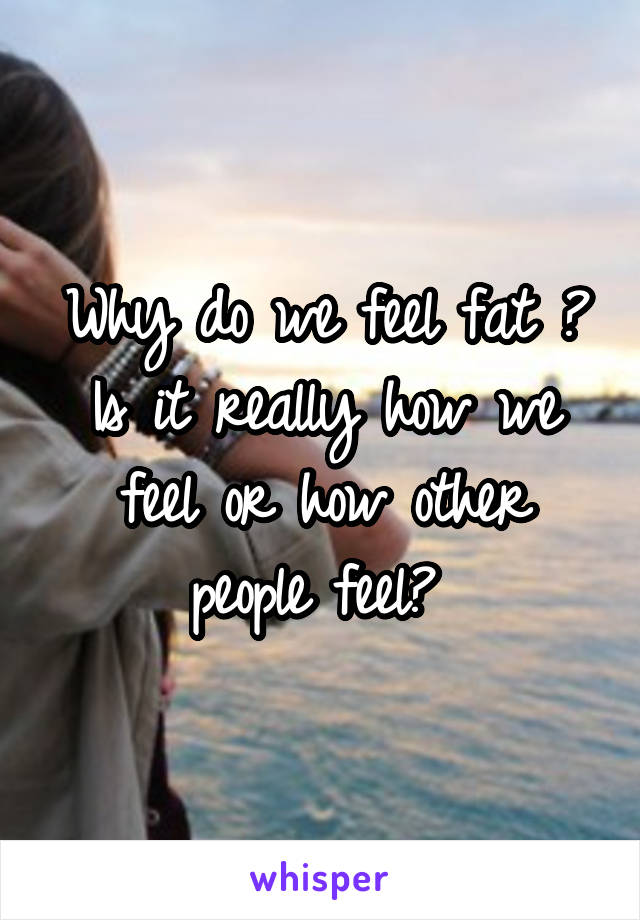 Why do we feel fat ? Is it really how we feel or how other people feel? 