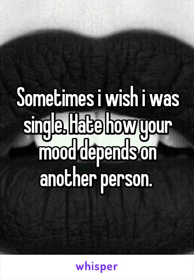 Sometimes i wish i was single. Hate how your mood depends on another person. 