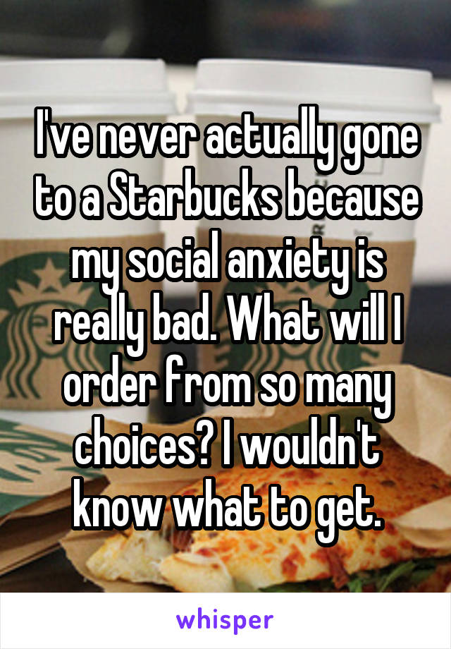 I've never actually gone to a Starbucks because my social anxiety is really bad. What will I order from so many choices? I wouldn't know what to get.