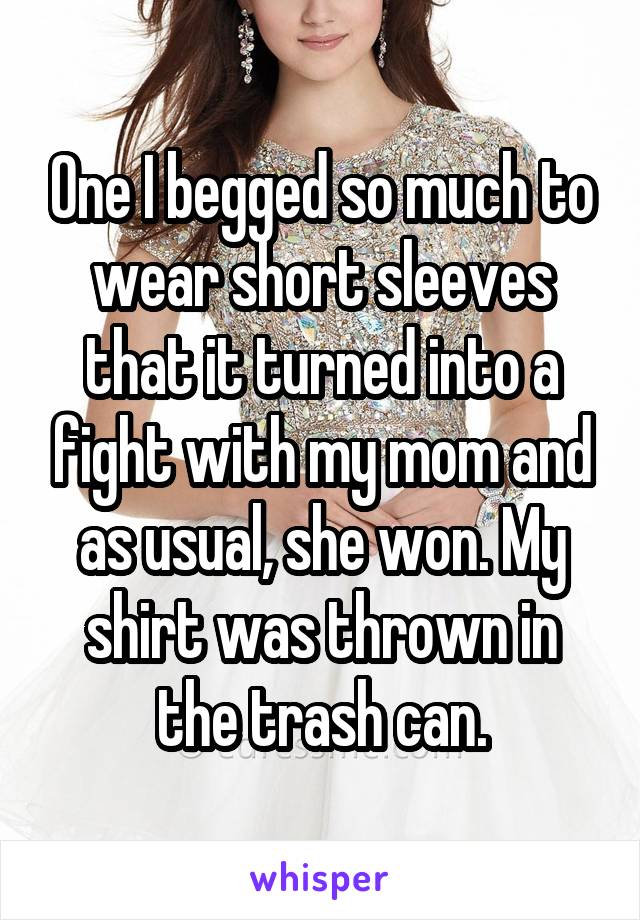 One I begged so much to wear short sleeves that it turned into a fight with my mom and as usual, she won. My shirt was thrown in the trash can.