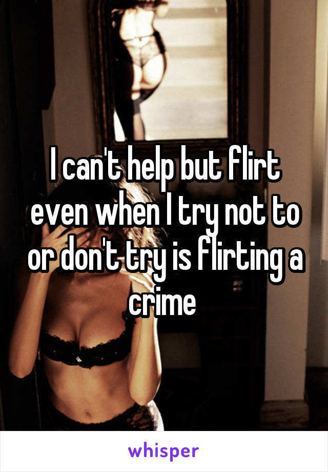 I can't help but flirt even when I try not to or don't try is flirting a crime 