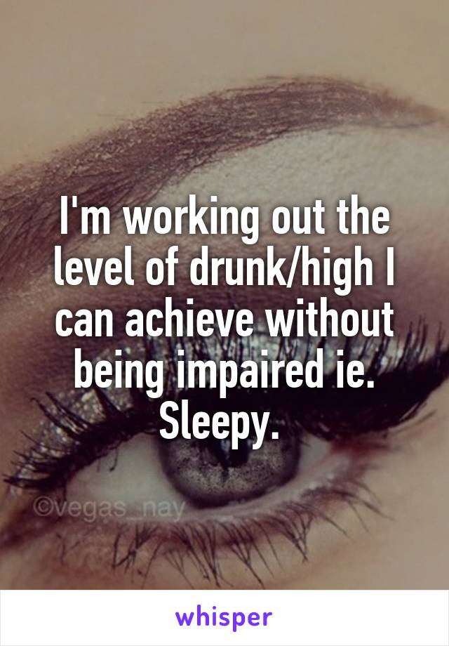 I'm working out the level of drunk/high I can achieve without being impaired ie. Sleepy. 