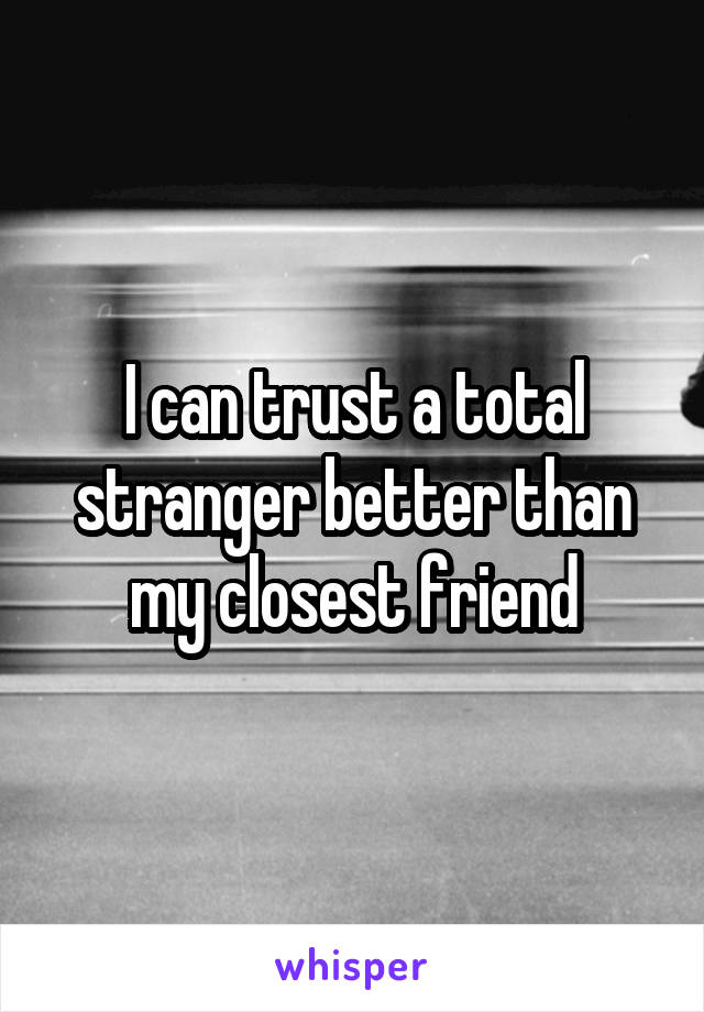 I can trust a total stranger better than my closest friend