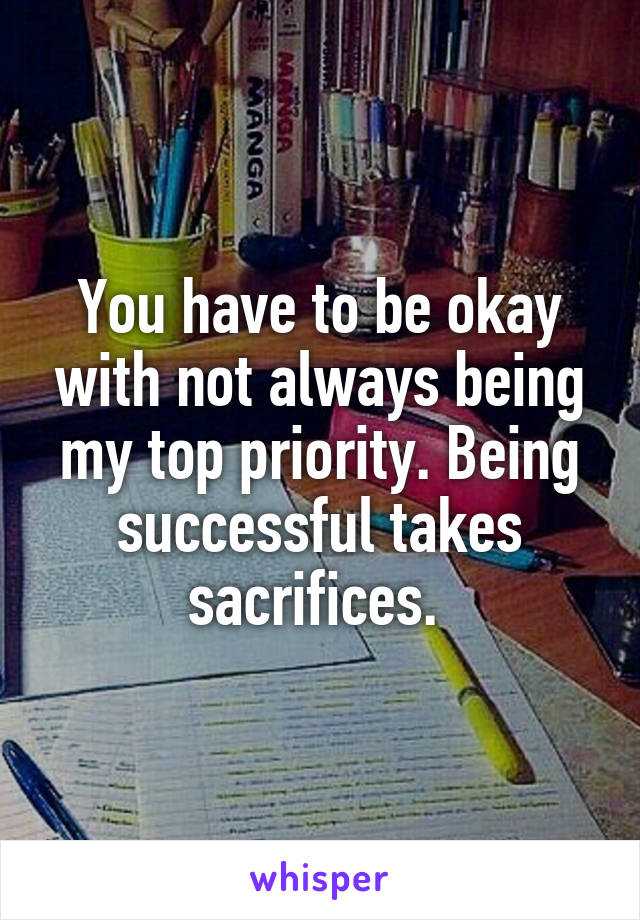 You have to be okay with not always being my top priority. Being successful takes sacrifices. 