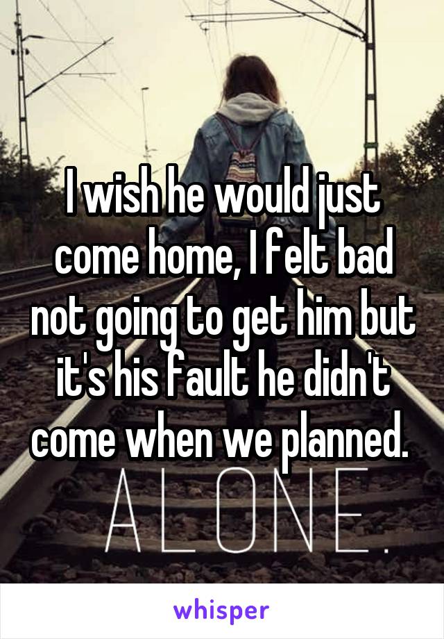 I wish he would just come home, I felt bad not going to get him but it's his fault he didn't come when we planned. 